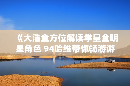 《大浩全方位解读拳皇全明星角色 94哈维带你畅游游戏世界》