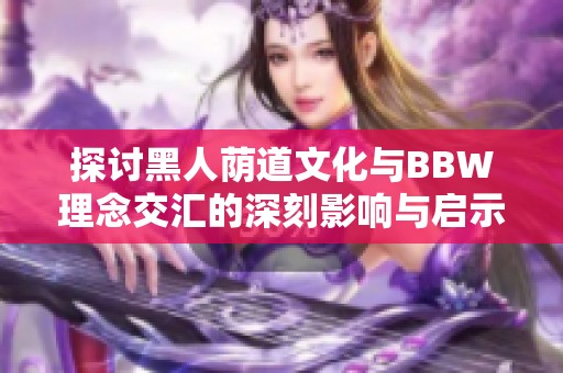 探讨黑人荫道文化与BBW理念交汇的深刻影响与启示