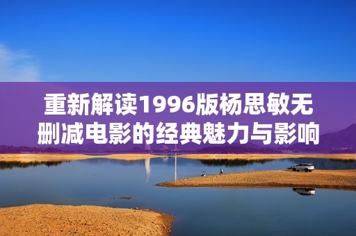 重新解读1996版杨思敏无删减电影的经典魅力与影响