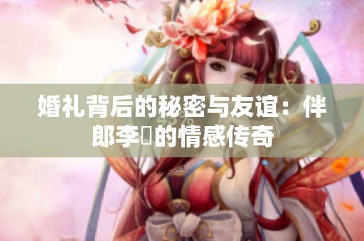 婚礼背后的秘密与友谊：伴郎李喆的情感传奇