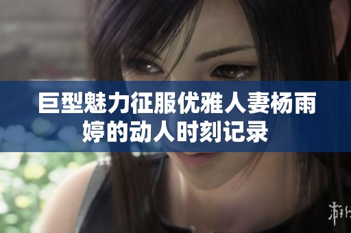 巨型魅力征服优雅人妻杨雨婷的动人时刻记录