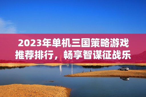 2023年单机三国策略游戏推荐排行，畅享智谋征战乐趣