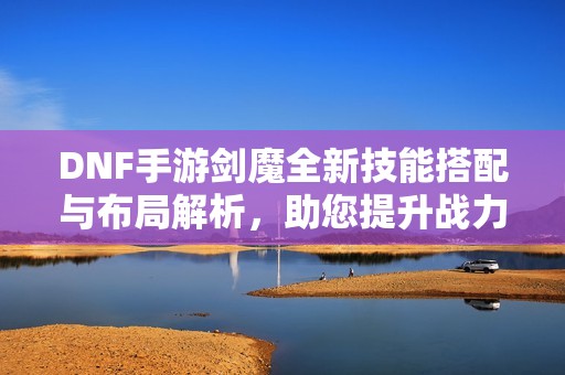 DNF手游剑魔全新技能搭配与布局解析，助您提升战力