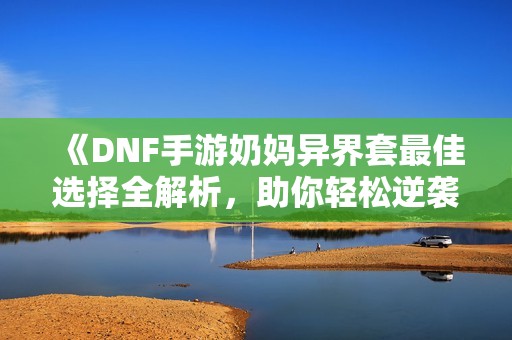 《DNF手游奶妈异界套最佳选择全解析，助你轻松逆袭》