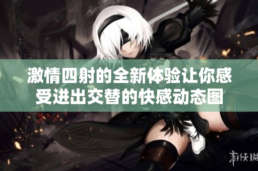 激情四射的全新体验让你感受进出交替的快感动态图
