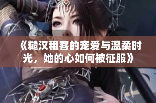 《糙汉租客的宠爱与温柔时光，她的心如何被征服》