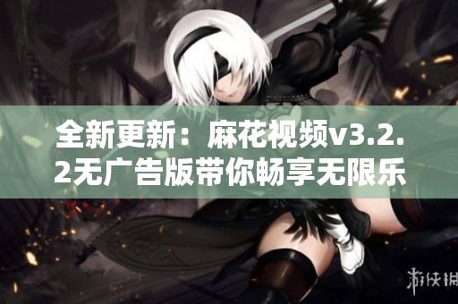 全新更新：麻花视频v3.2.2无广告版带你畅享无限乐趣