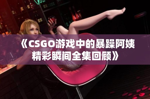 《CSGO游戏中的暴躁阿姨精彩瞬间全集回顾》