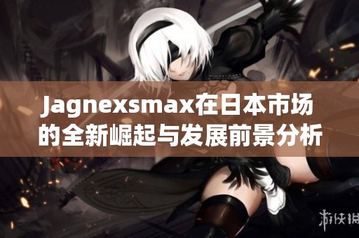 Jagnexsmax在日本市场的全新崛起与发展前景分析