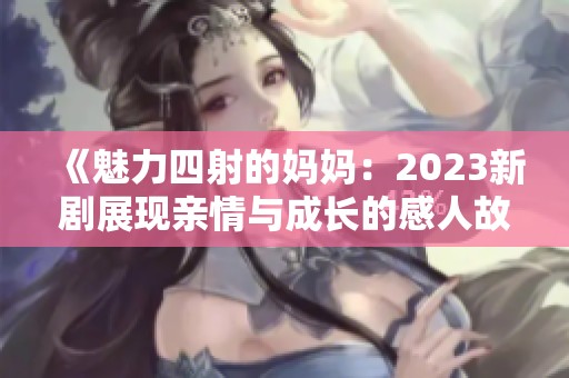 《魅力四射的妈妈：2023新剧展现亲情与成长的感人故事》