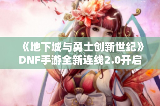 《地下城与勇士创新世纪》DNF手游全新连线2.0开启，丰厚奖励等你来拿