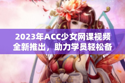 2023年ACC少女网课视频全新推出，助力学员轻松备考