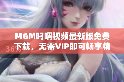 MGM叼嘿视频最新版免费下载，无需VIP即可畅享精彩内容