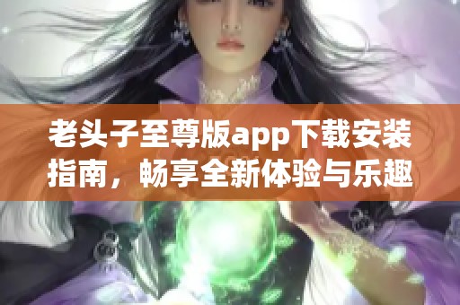 老头子至尊版app下载安装指南，畅享全新体验与乐趣