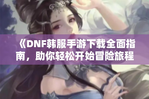 《DNF韩服手游下载全面指南，助你轻松开始冒险旅程》