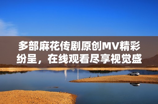 多部麻花传剧原创MV精彩纷呈，在线观看尽享视觉盛宴