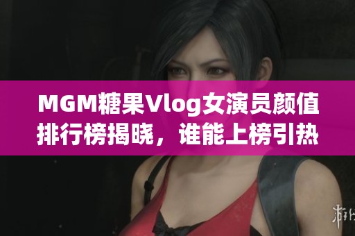 MGM糖果Vlog女演员颜值排行榜揭晓，谁能上榜引热议