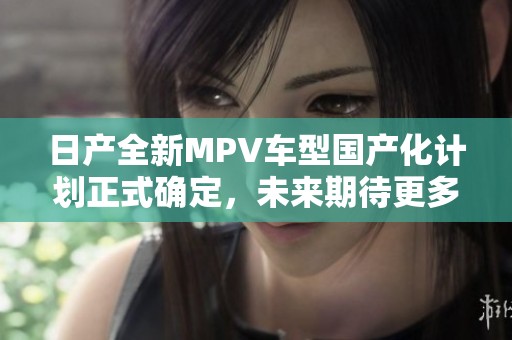 日产全新MPV车型国产化计划正式确定，未来期待更多亮点