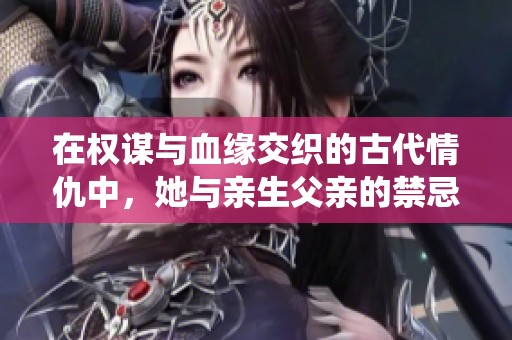 在权谋与血缘交织的古代情仇中，她与亲生父亲的禁忌之爱如何演绎