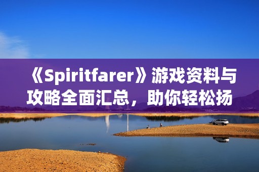 《Spiritfarer》游戏资料与攻略全面汇总，助你轻松扬帆探险