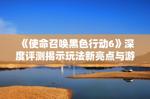 《使命召唤黑色行动6》深度评测揭示玩法新亮点与游戏特色