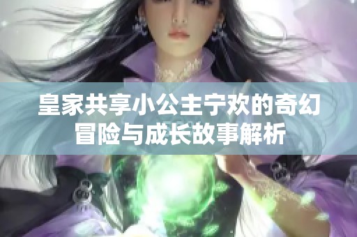 皇家共享小公主宁欢的奇幻冒险与成长故事解析