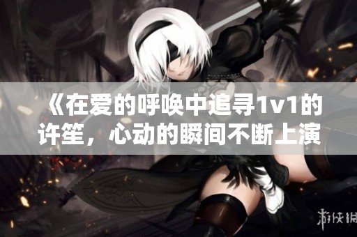 《在爱的呼唤中追寻1v1的许笙，心动的瞬间不断上演》