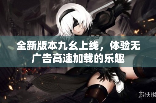 全新版本九幺上线，体验无广告高速加载的乐趣