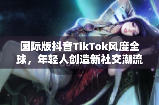 国际版抖音TikTok风靡全球，年轻人创造新社交潮流