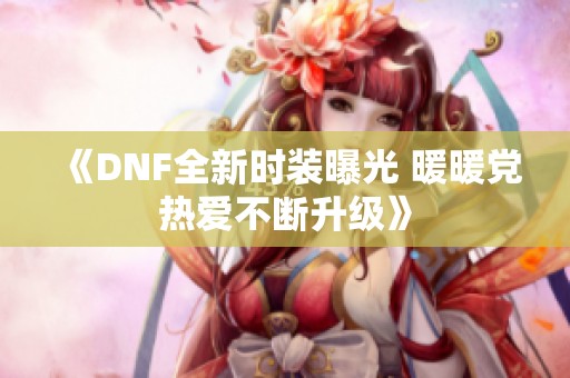 《DNF全新时装曝光 暖暖党热爱不断升级》