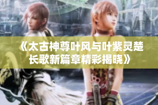 《太古神尊叶风与叶紫灵楚长歌新篇章精彩揭晓》