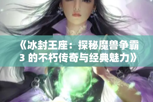 《冰封王座：探秘魔兽争霸 3 的不朽传奇与经典魅力》