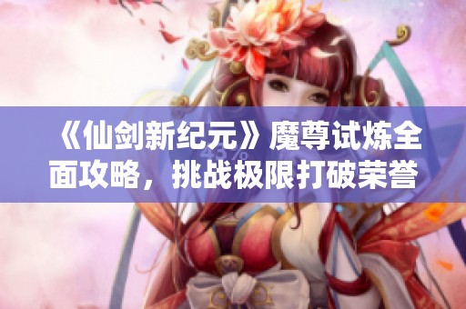 《仙剑新纪元》魔尊试炼全面攻略，挑战极限打破荣誉界限！