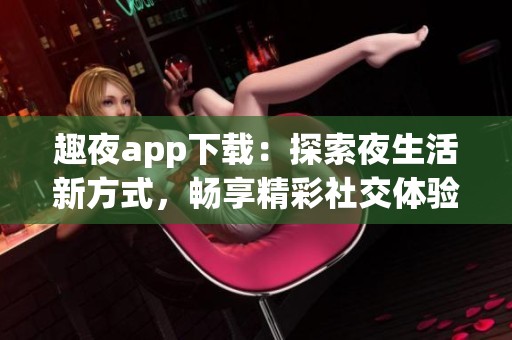 趣夜app下载：探索夜生活新方式，畅享精彩社交体验