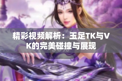 精彩视频解析：玉足TK与VK的完美碰撞与展现