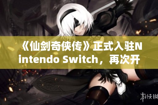 《仙剑奇侠传》正式入驻Nintendo Switch，再次开启经典冒险之旅