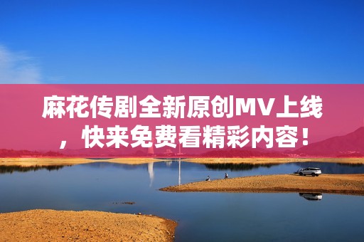 麻花传剧全新原创MV上线，快来免费看精彩内容！