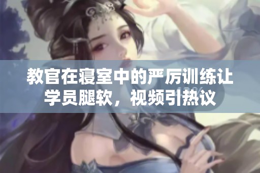 教官在寝室中的严厉训练让学员腿软，视频引热议