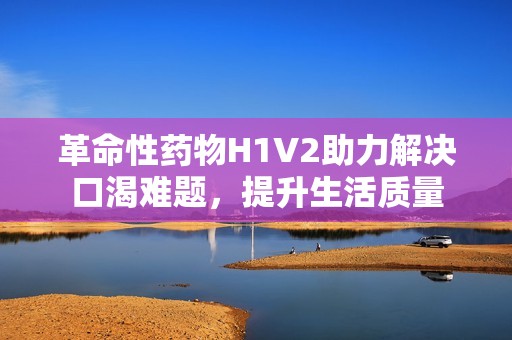 革命性药物H1V2助力解决口渴难题，提升生活质量