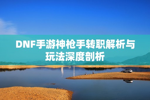 DNF手游神枪手转职解析与玩法深度剖析