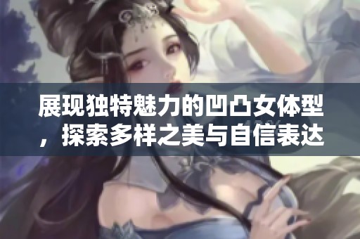 展现独特魅力的凹凸女体型，探索多样之美与自信表达