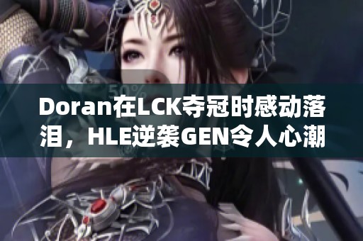 Doran在LCK夺冠时感动落泪，HLE逆袭GEN令人心潮澎湃