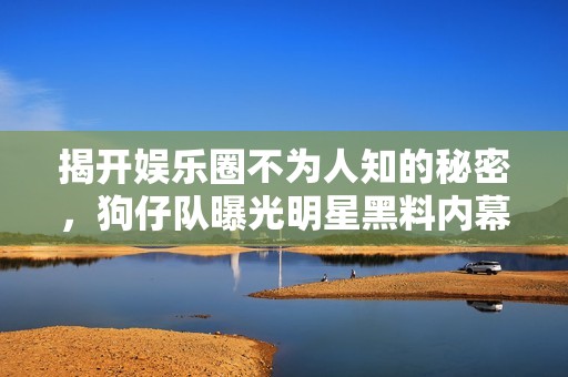 揭开娱乐圈不为人知的秘密，狗仔队曝光明星黑料内幕