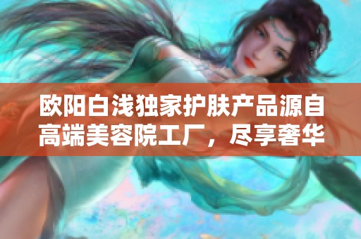 欧阳白浅独家护肤产品源自高端美容院工厂，尽享奢华护肤体验