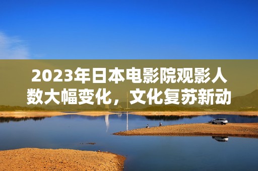 2023年日本电影院观影人数大幅变化，文化复苏新动向