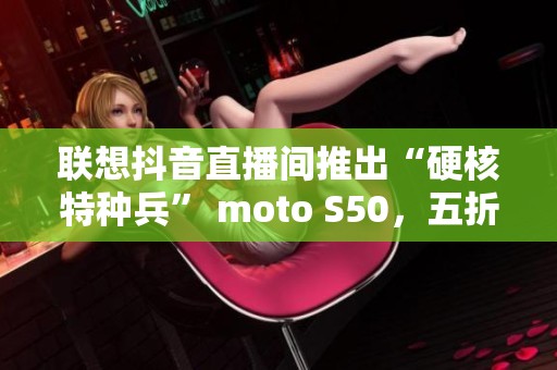 联想抖音直播间推出“硬核特种兵” moto S50，五折抢购热卖