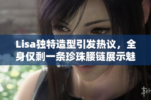 Lisa独特造型引发热议，全身仅剩一条珍珠腰链展示魅力