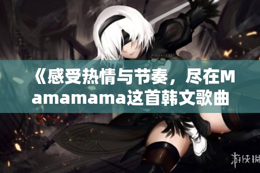 《感受热情与节奏，尽在Mamamama这首韩文歌曲中》