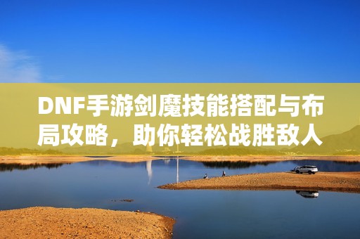 DNF手游剑魔技能搭配与布局攻略，助你轻松战胜敌人！