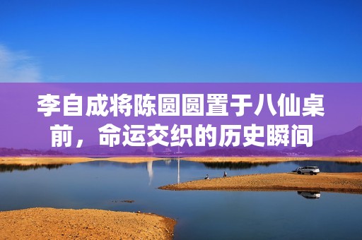 李自成将陈圆圆置于八仙桌前，命运交织的历史瞬间